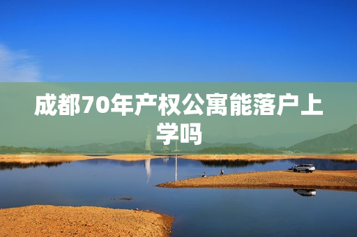 成都70年产权公寓能落户上学吗