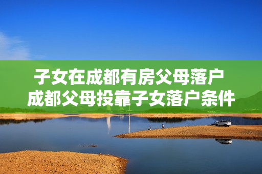 子女在成都有房父母落户 成都父母投靠子女落户条件