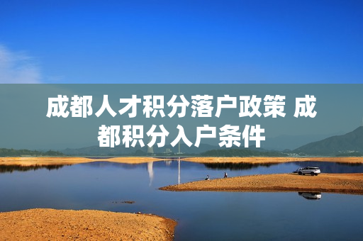 成都人才积分落户政策 成都积分入户条件