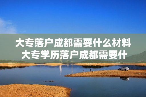 大专落户成都需要什么材料 大专学历落户成都需要什么材料