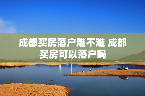 成都买房落户难不难 成都买房可以落户吗