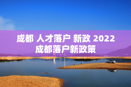 成都 人才落户 新政 2022成都落户新政策