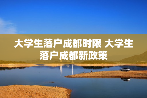 大学生落户成都时限 大学生落户成都新政策
