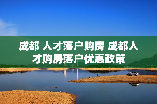 成都 人才落户购房 成都人才购房落户优惠政策