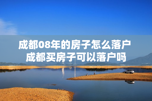 成都08年的房子怎么落户 成都买房子可以落户吗