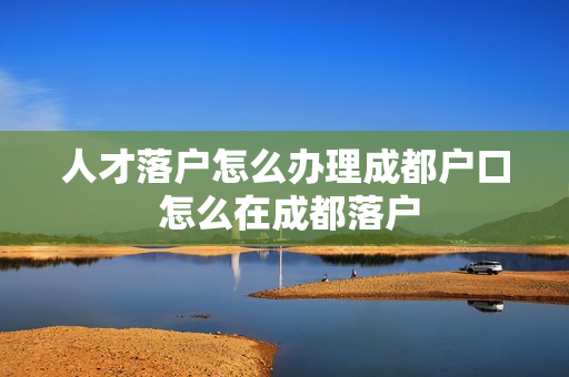 人才落户怎么办理成都户口 怎么在成都落户