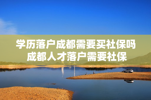 学历落户成都需要买社保吗 成都人才落户需要社保