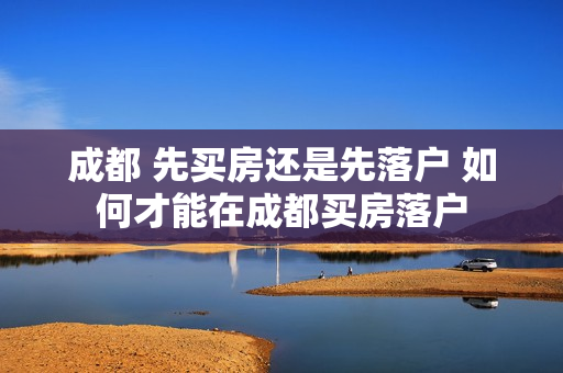 成都 先买房还是先落户 如何才能在成都买房落户