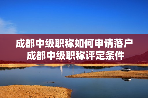 成都中级职称如何申请落户 成都中级职称评定条件