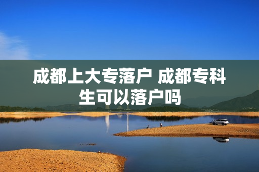 成都上大专落户 成都专科生可以落户吗