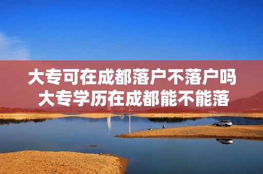 大专可在成都落户不落户吗 大专学历在成都能不能落户
