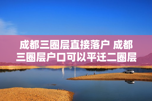 成都三圈层直接落户 成都三圈层户口可以平迁二圈层吗