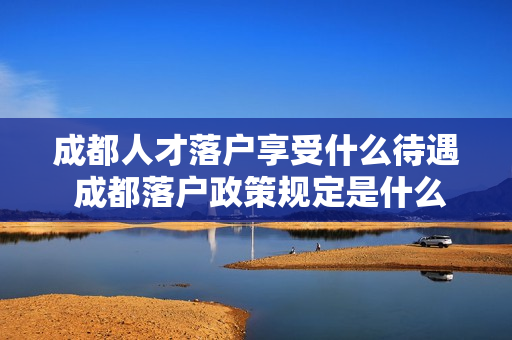 成都人才落户享受什么待遇 成都落户政策规定是什么