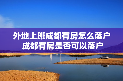 外地上班成都有房怎么落户 成都有房是否可以落户