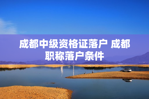成都中级资格证落户 成都职称落户条件
