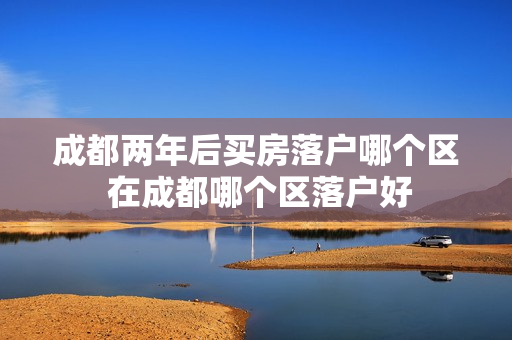 成都两年后买房落户哪个区 在成都哪个区落户好