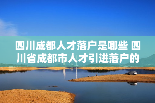 四川成都人才落户是哪些 四川省成都市人才引进落户的条件是什么