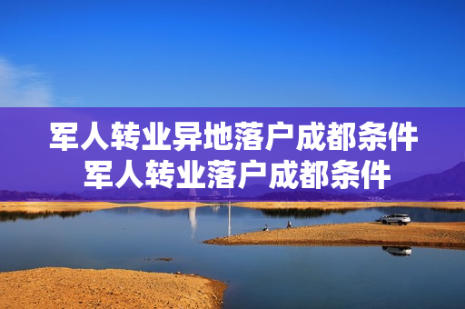 军人转业异地落户成都条件 军人转业落户成都条件