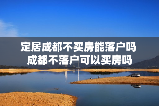 定居成都不买房能落户吗 成都不落户可以买房吗