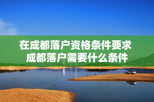 在成都落户资格条件要求 成都落户需要什么条件