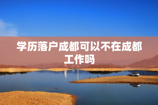 学历落户成都可以不在成都工作吗