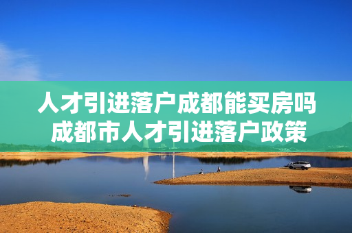 人才引进落户成都能买房吗 成都市人才引进落户政策
