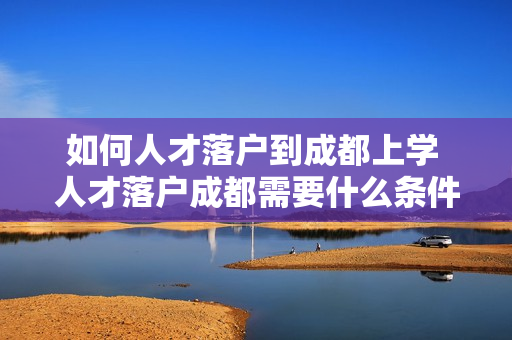 如何人才落户到成都上学 人才落户成都需要什么条件
