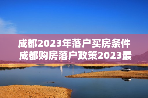 成都2023年落户买房条件 成都购房落户政策2023最新条件