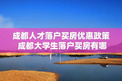 成都人才落户买房优惠政策 成都大学生落户买房有哪些政策