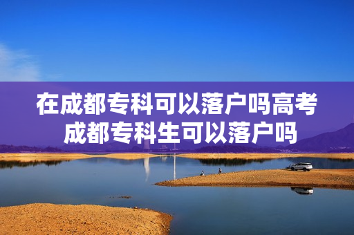 在成都专科可以落户吗高考 成都专科生可以落户吗