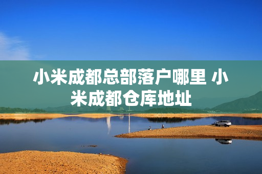 小米成都总部落户哪里 小米成都仓库地址