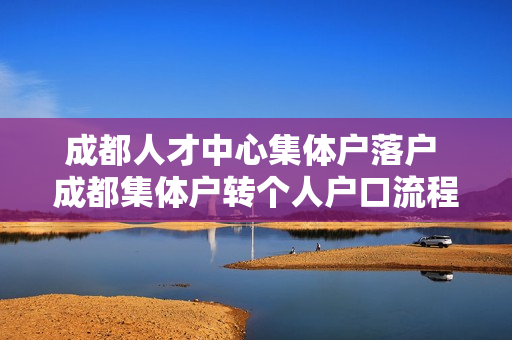 成都人才中心集体户落户 成都集体户转个人户口流程