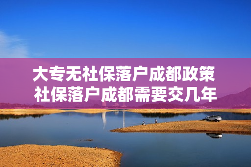 大专无社保落户成都政策 社保落户成都需要交几年