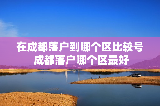 在成都落户到哪个区比较号 成都落户哪个区最好
