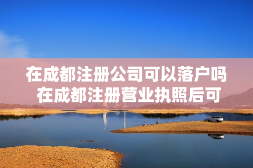 在成都注册公司可以落户吗 在成都注册营业执照后可以给车上户吗