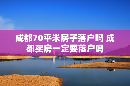 成都70平米房子落户吗 成都买房一定要落户吗