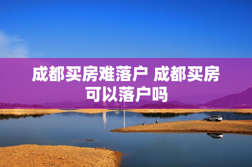 成都买房难落户 成都买房可以落户吗