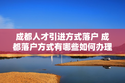 成都人才引进方式落户 成都落户方式有哪些如何办理落户