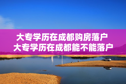 大专学历在成都购房落户 大专学历在成都能不能落户