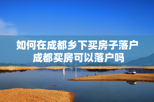 如何在成都乡下买房子落户 成都买房可以落户吗