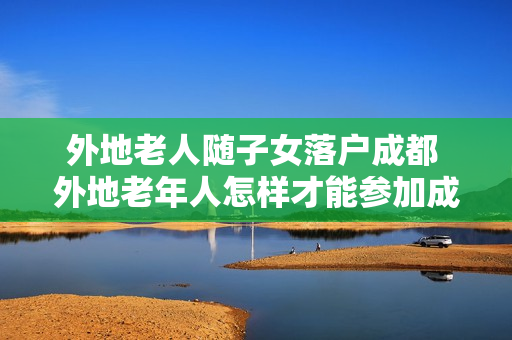 外地老人随子女落户成都 外地老年人怎样才能参加成都社保