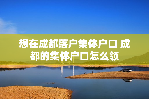 想在成都落户集体户口 成都的集体户口怎么领