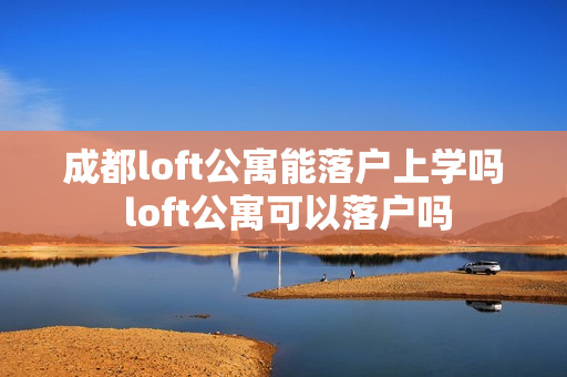 成都loft公寓能落户上学吗 loft公寓可以落户吗