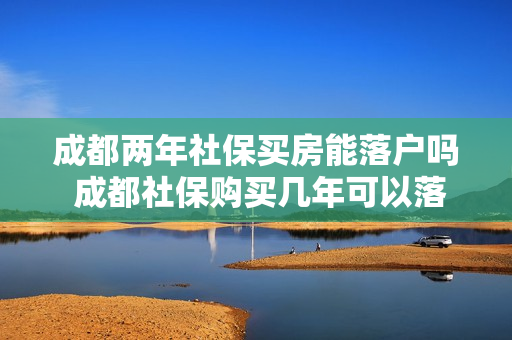 成都两年社保买房能落户吗 成都社保购买几年可以落户