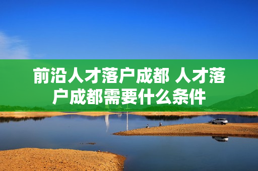 前沿人才落户成都 人才落户成都需要什么条件