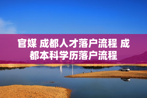 官媒 成都人才落户流程 成都本科学历落户流程