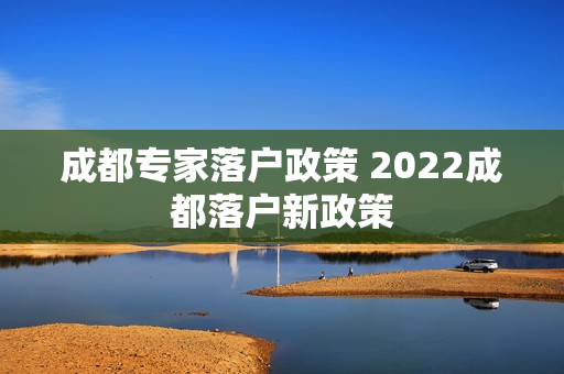成都专家落户政策 2022成都落户新政策