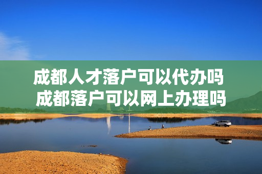 成都人才落户可以代办吗 成都落户可以网上办理吗