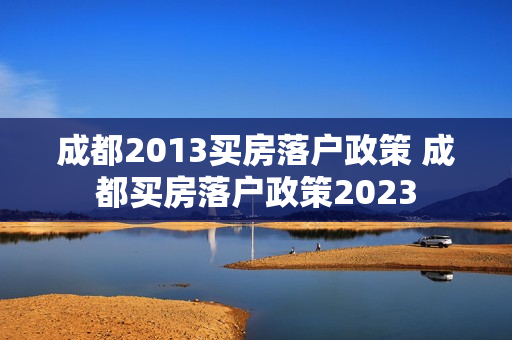 成都2013买房落户政策 成都买房落户政策2023