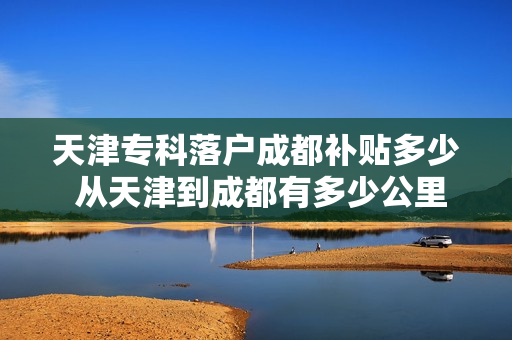 天津专科落户成都补贴多少 从天津到成都有多少公里